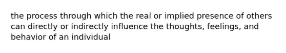 the process through which the real or implied presence of others can directly or indirectly influence the thoughts, feelings, and behavior of an individual