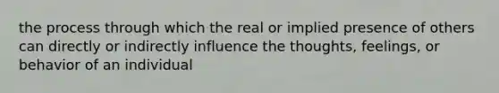 the process through which the real or implied presence of others can directly or indirectly influence the thoughts, feelings, or behavior of an individual