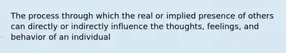 The process through which the real or implied presence of others can directly or indirectly influence the thoughts, feelings, and behavior of an individual