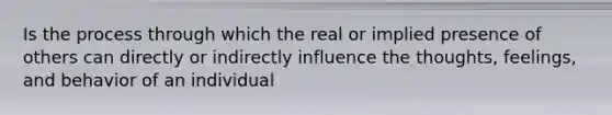 Is the process through which the real or implied presence of others can directly or indirectly influence the thoughts, feelings, and behavior of an individual