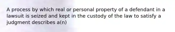 A process by which real or personal property of a defendant in a lawsuit is seized and kept in the custody of the law to satisfy a judgment describes a(n)