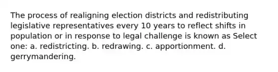 The process of realigning election districts and redistributing legislative representatives every 10 years to reflect shifts in population or in response to legal challenge is known as Select one: a. redistricting. b. redrawing. c. apportionment. d. gerrymandering.