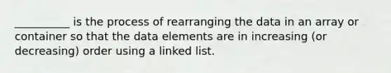 __________ is the process of rearranging the data in an array or container so that the data elements are in increasing (or decreasing) order using a linked list.