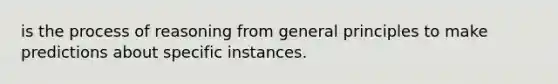 is the process of reasoning from general principles to make predictions about specific instances.