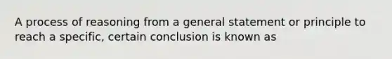 A process of reasoning from a general statement or principle to reach a specific, certain conclusion is known as