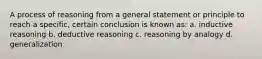 A process of reasoning from a general statement or principle to reach a specific, certain conclusion is known as: a. inductive reasoning b. deductive reasoning c. reasoning by analogy d. generalization