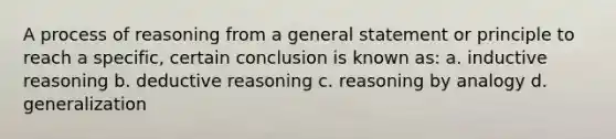 A process of reasoning from a general statement or principle to reach a specific, certain conclusion is known as: a. inductive reasoning b. deductive reasoning c. reasoning by analogy d. generalization