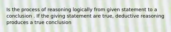 Is the process of reasoning logically from given statement to a conclusion . If the giving statement are true, deductive reasoning produces a true conclusion