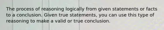 The process of reasoning logically from given statements or facts to a conclusion. Given true statements, you can use this type of reasoning to make a valid or true conclusion.