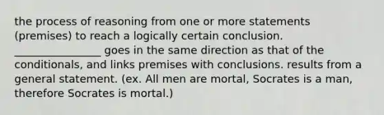 the process of reasoning from one or more statements (premises) to reach a logically certain conclusion. ________________ goes in the same direction as that of the conditionals, and links premises with conclusions. results from a general statement. (ex. All men are mortal, Socrates is a man, therefore Socrates is mortal.)