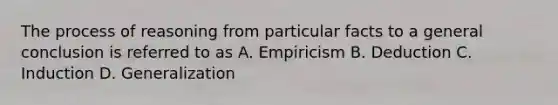 The process of reasoning from particular facts to a general conclusion is referred to as A. Empiricism B. Deduction C. Induction D. Generalization