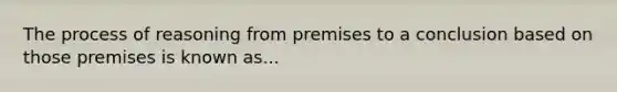 The process of reasoning from premises to a conclusion based on those premises is known as...