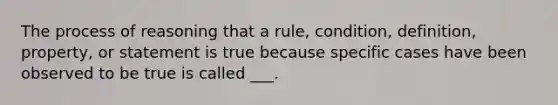 The process of reasoning that a rule, condition, definition, property, or statement is true because specific cases have been observed to be true is called ___.