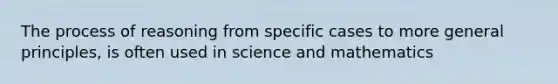 The process of reasoning from specific cases to more general principles, is often used in science and mathematics