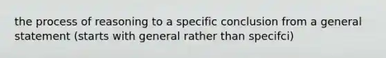 the process of reasoning to a specific conclusion from a general statement (starts with general rather than specifci)