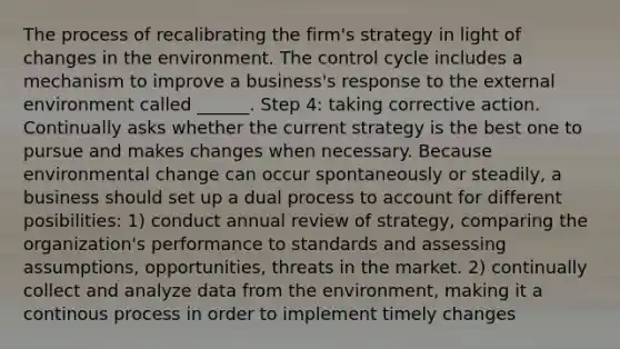 The process of recalibrating the firm's strategy in light of changes in the environment. The control cycle includes a mechanism to improve a business's response to the external environment called ______. Step 4: taking corrective action. Continually asks whether the current strategy is the best one to pursue and makes changes when necessary. Because environmental change can occur spontaneously or steadily, a business should set up a dual process to account for different posibilities: 1) conduct annual review of strategy, comparing the organization's performance to standards and assessing assumptions, opportunities, threats in the market. 2) continually collect and analyze data from the environment, making it a continous process in order to implement timely changes