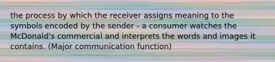 the process by which the receiver assigns meaning to the symbols encoded by the sender - a consumer watches the McDonald's commercial and interprets the words and images it contains. (Major communication function)