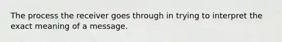 The process the receiver goes through in trying to interpret the exact meaning of a message.