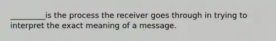 _________is the process the receiver goes through in trying to interpret the exact meaning of a message.