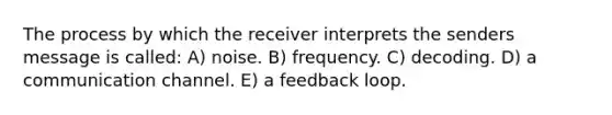 The process by which the receiver interprets the senders message is called: A) noise. B) frequency. C) decoding. D) a communication channel. E) a feedback loop.