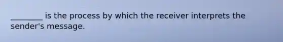 ________ is the process by which the receiver interprets the sender's message.