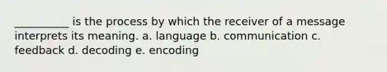 __________ is the process by which the receiver of a message interprets its meaning. a. language b. communication c. feedback d. decoding e. encoding