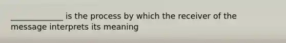 _____________ is the process by which the receiver of the message interprets its meaning