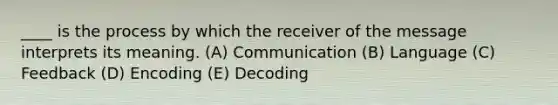 ____ is the process by which the receiver of the message interprets its meaning. (A) Communication (B) Language (C) Feedback (D) Encoding (E) Decoding