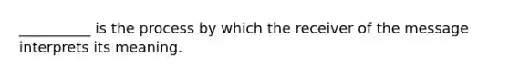 __________ is the process by which the receiver of the message interprets its meaning.