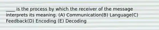 ____ is the process by which the receiver of the message interprets its meaning. (A) Communication(B) Language(C) Feedback(D) Encoding (E) Decoding