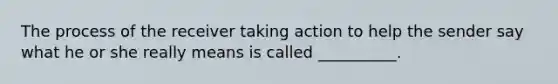 The process of the receiver taking action to help the sender say what he or she really means is called __________.