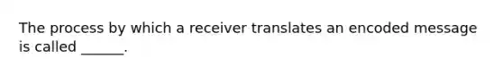 The process by which a receiver translates an encoded message is called ______.