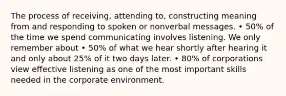 The process of receiving, attending to, constructing meaning from and responding to spoken or nonverbal messages. • 50% of the time we spend communicating involves listening. We only remember about • 50% of what we hear shortly after hearing it and only about 25% of it two days later. • 80% of corporations view effective listening as one of the most important skills needed in the corporate environment.