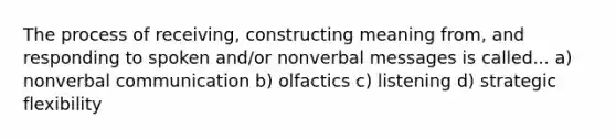 The process of receiving, constructing meaning from, and responding to spoken and/or nonverbal messages is called... a) nonverbal communication b) olfactics c) listening d) strategic flexibility