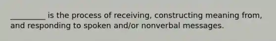 _________ is the process of receiving, constructing meaning from, and responding to spoken and/or nonverbal messages.