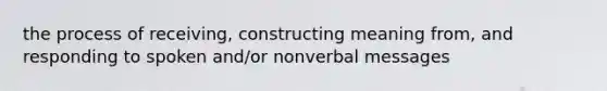 the process of receiving, constructing meaning from, and responding to spoken and/or nonverbal messages