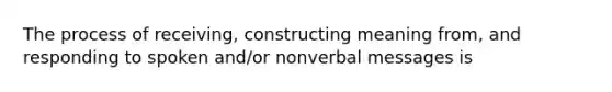 The process of receiving, constructing meaning from, and responding to spoken and/or nonverbal messages is