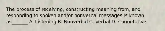 The process of receiving, constructing meaning from, and responding to spoken and/or nonverbal messages is known as_______ A. Listening B. Nonverbal C. Verbal D. Connotative