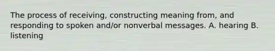 The process of receiving, constructing meaning from, and responding to spoken and/or nonverbal messages. A. hearing B. listening