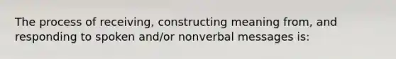 The process of receiving, constructing meaning from, and responding to spoken and/or nonverbal messages is: