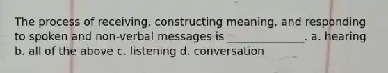 The process of receiving, constructing meaning, and responding to spoken and non-verbal messages is ______________. a. hearing b. all of the above c. listening d. conversation