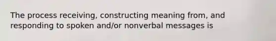 The process receiving, constructing meaning from, and responding to spoken and/or nonverbal messages is