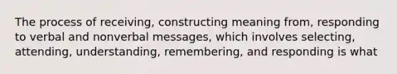 The process of receiving, constructing meaning from, responding to verbal and nonverbal messages, which involves selecting, attending, understanding, remembering, and responding is what