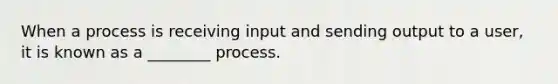 When a process is receiving input and sending output to a user, it is known as a ________ process.