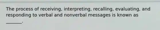 The process of receiving, interpreting, recalling, evaluating, and responding to verbal and nonverbal messages is known as _______.