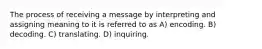 The process of receiving a message by interpreting and assigning meaning to it is referred to as A) encoding. B) decoding. C) translating. D) inquiring.