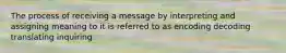 The process of receiving a message by interpreting and assigning meaning to it is referred to as encoding decoding translating inquiring