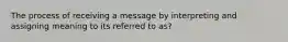 The process of receiving a message by interpreting and assigning meaning to its referred to as?