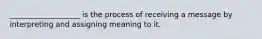 ___________________ is the process of receiving a message by interpreting and assigning meaning to it.