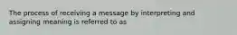 The process of receiving a message by interpreting and assigning meaning is referred to as